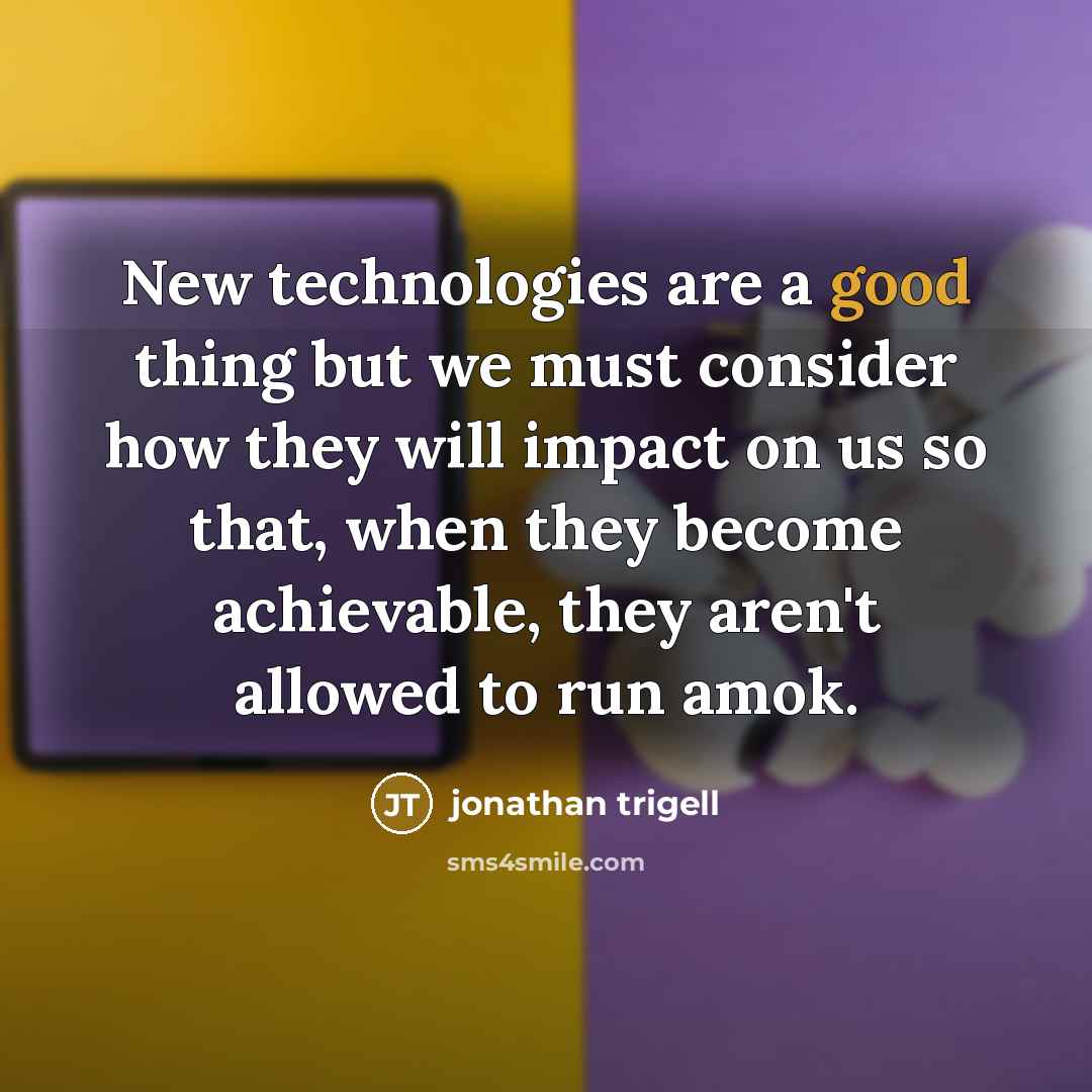“New technologies are a good thing but we must consider how they will impact on us so that, when they become achievable, they aren't allowed to run amok.” quote by Jonathan Trigell