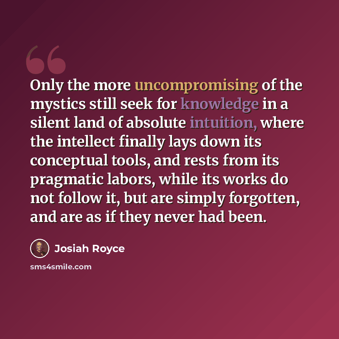 “Only the more uncompromising of the mystics still seek for knowledge in a silent land of absolute intuition, where the intellect finally lays down its conceptual tools, and rests from its pragmatic labors, while its works do not follow it, but are simply forgotten, and are as if they never had been.” quote by Josiah Royce