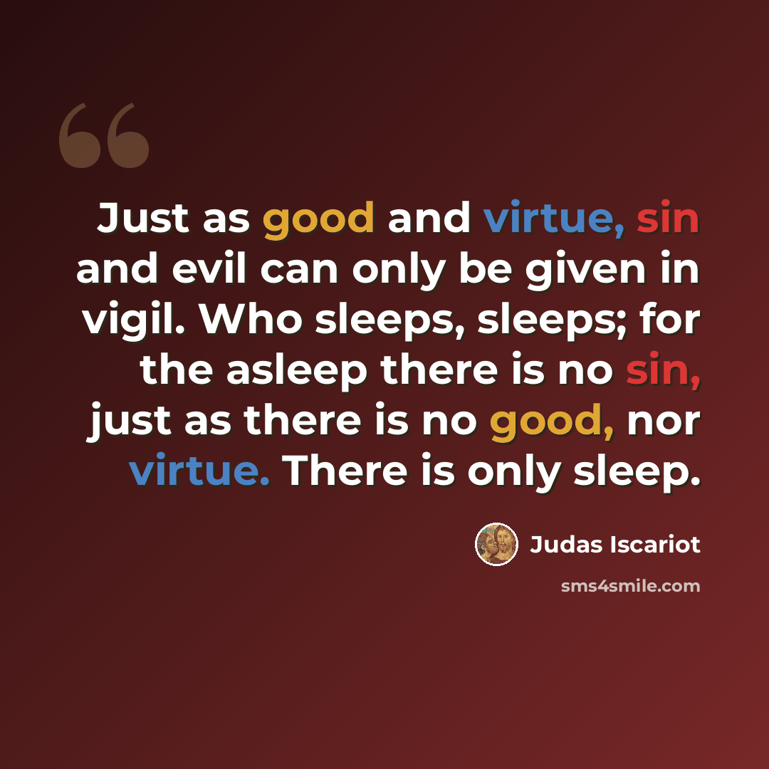 “Just as good and virtue, sin and evil can only be given in vigil. Who sleeps, sleeps; for the asleep there is no sin, just as there is no good, nor virtue. There is only sleep.” quote by Judas Iscariot