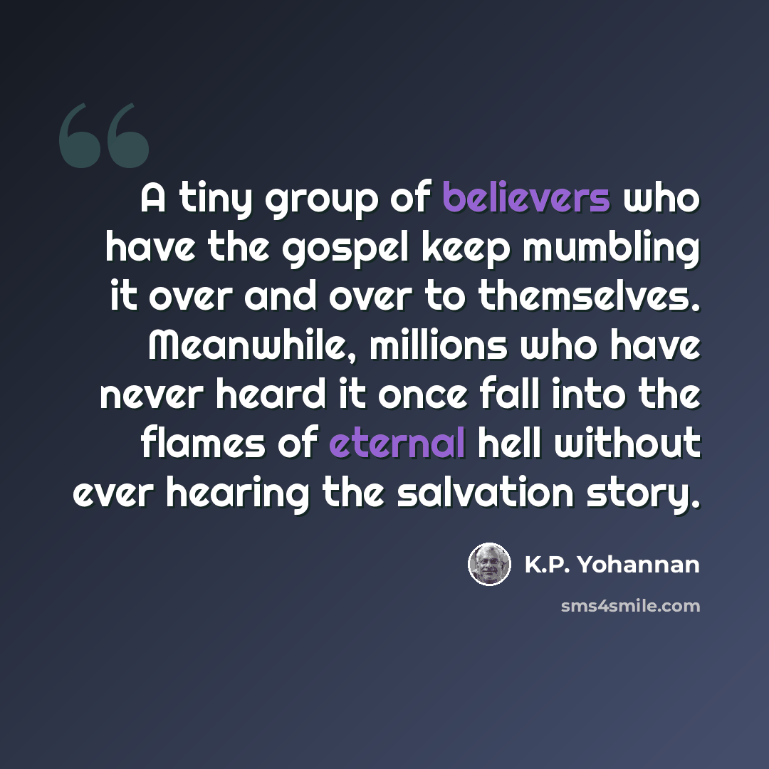 “A tiny group of believers who have the gospel keep mumbling it over and over to themselves. Meanwhile, millions who have never heard it once fall into the flames of eternal hell without ever hearing the salvation story.” quote by K.P. Yohannan