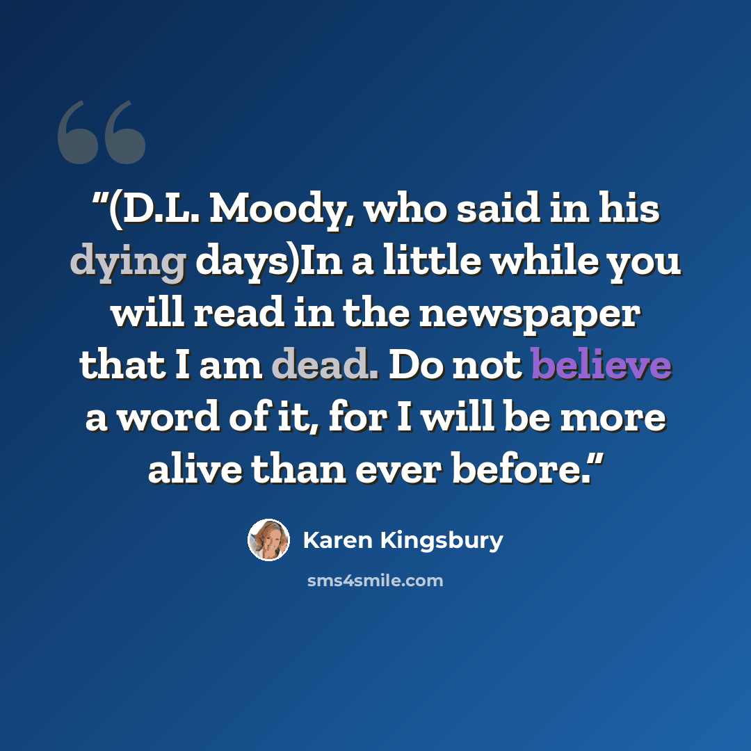 “(D.L. Moody, who said in his dying days)In a little while you will read in the newspaper that I am dead. Do not believe a word of it, for I will be more alive than ever before.” quote by Karen Kingsbury