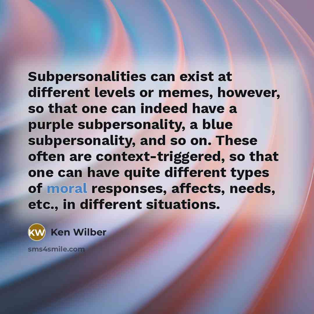 “Subpersonalities can exist at different levels or memes, however, so that one can indeed have a purple subpersonality, a blue subpersonality, and so on. These often are context-triggered, so that one can have quite different types of moral responses, affects, needs, etc., in different situations.” quote by Ken Wilber