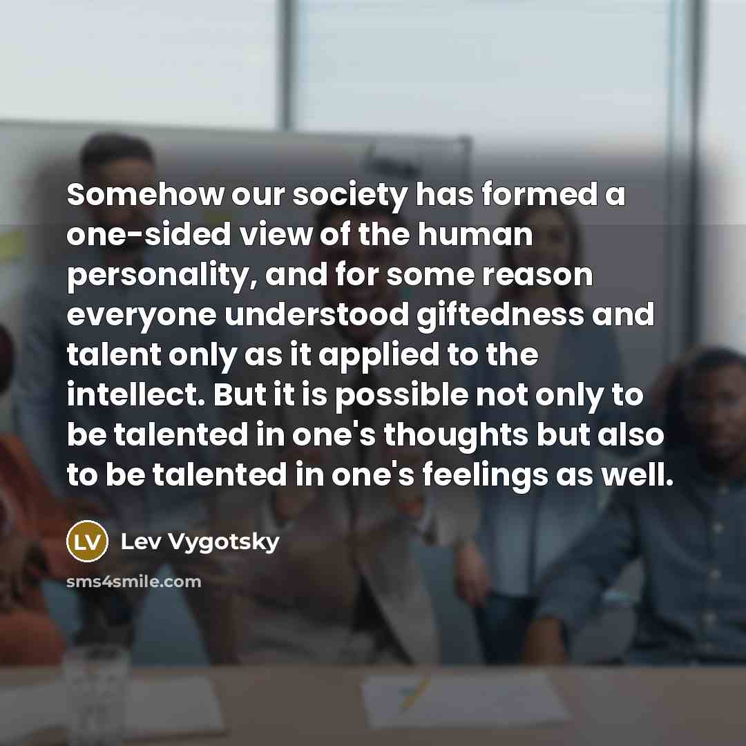 “Somehow our society has formed a one-sided view of the human personality, and for some reason everyone understood giftedness and talent only as it applied to the intellect. But it is possible not only to be talented in one's thoughts but also to be talented in one's feelings as well.” quote by Lev Vygotsky