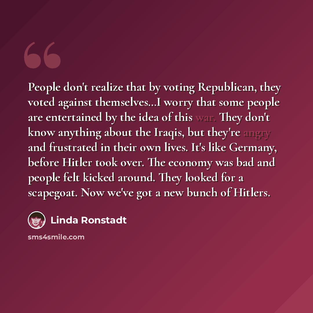 “People don't realize that by voting Republican, they voted against themselves…I worry that some people are entertained by the idea of this war. They don't know anything about the Iraqis, but they're angry and frustrated in their own lives. It's like Germany, before Hitler took over. The economy…” quote by Linda Ronstadt