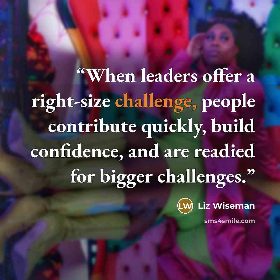 “When leaders offer a right-size challenge, people contribute quickly, build confidence, and are readied for bigger challenges.” quote by Liz Wiseman