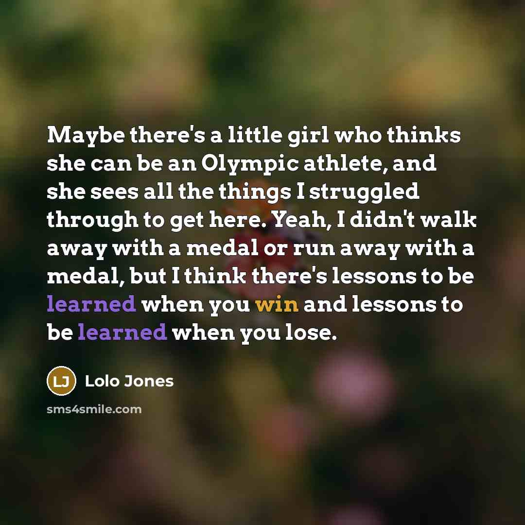 “Maybe there's a little girl who thinks she can be an Olympic athlete, and she sees all the things I struggled through to get here. Yeah, I didn't walk away with a medal or run away with a medal, but I think there's lessons to be learned when you win and lessons to be learned when you lose.” quote by Lolo Jones
