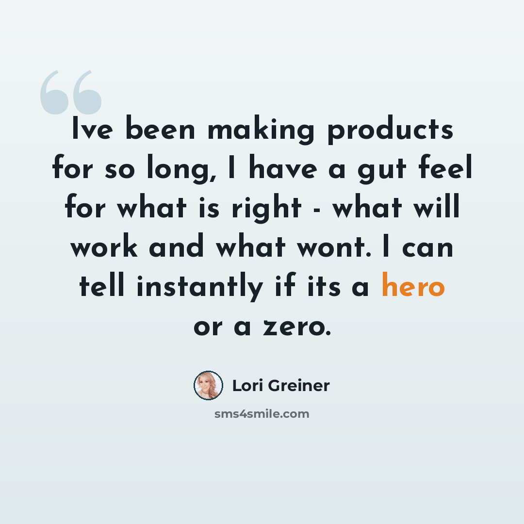 “Ive been making products for so long, I have a gut feel for what is right - what will work and what wont. I can tell instantly if its a hero or a zero.” quote by Lori Greiner