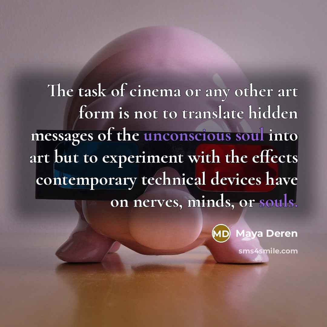 “The task of cinema or any other art form is not to translate hidden messages of the unconscious soul into art but to experiment with the effects contemporary technical devices have on nerves, minds, or souls.” quote by Maya Deren