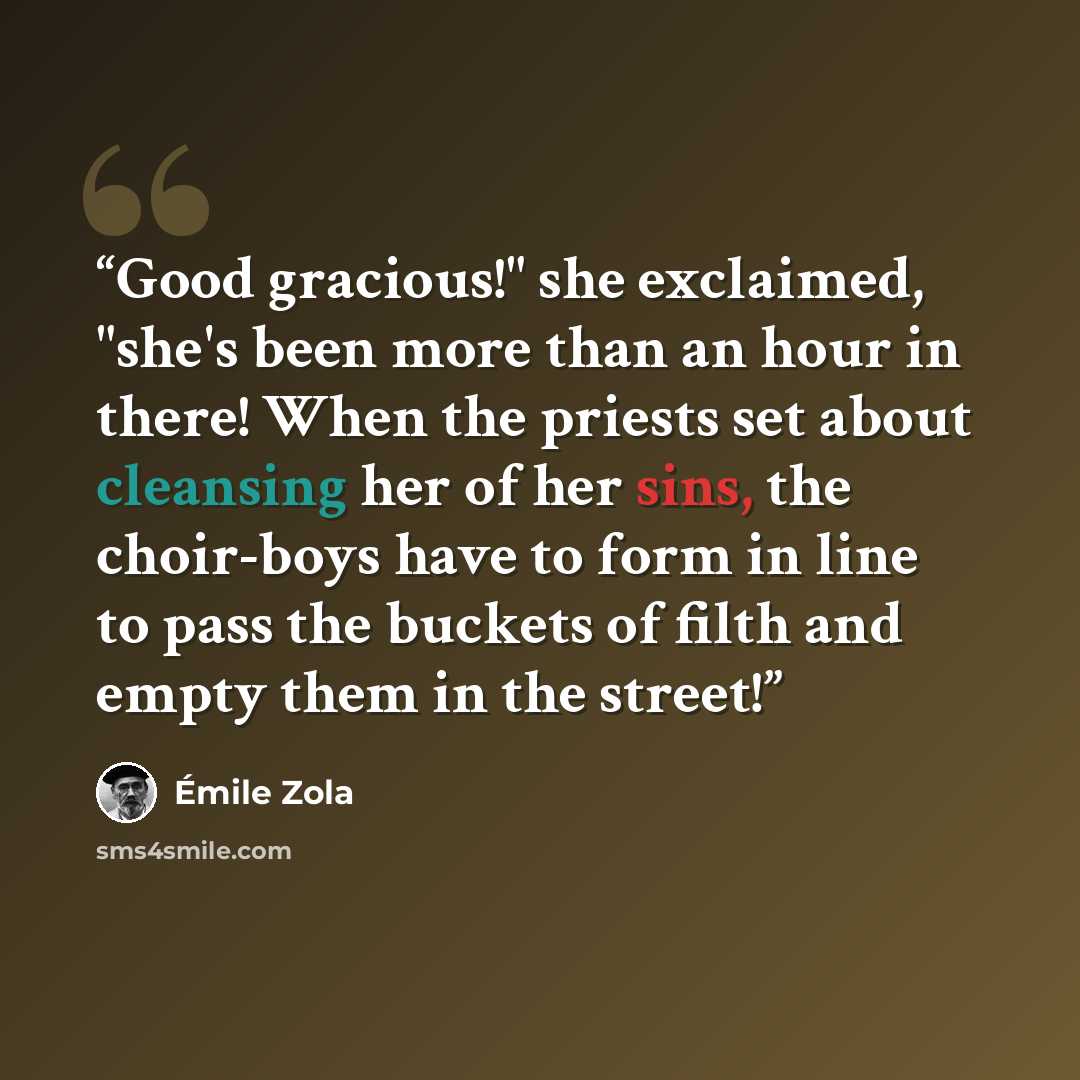 “Good gracious!" she exclaimed, "she's been more than an hour in there! When the priests set about cleansing her of her sins, the choir-boys have to form in line to pass the buckets of filth and empty them in the street!” quote by Émile Zola