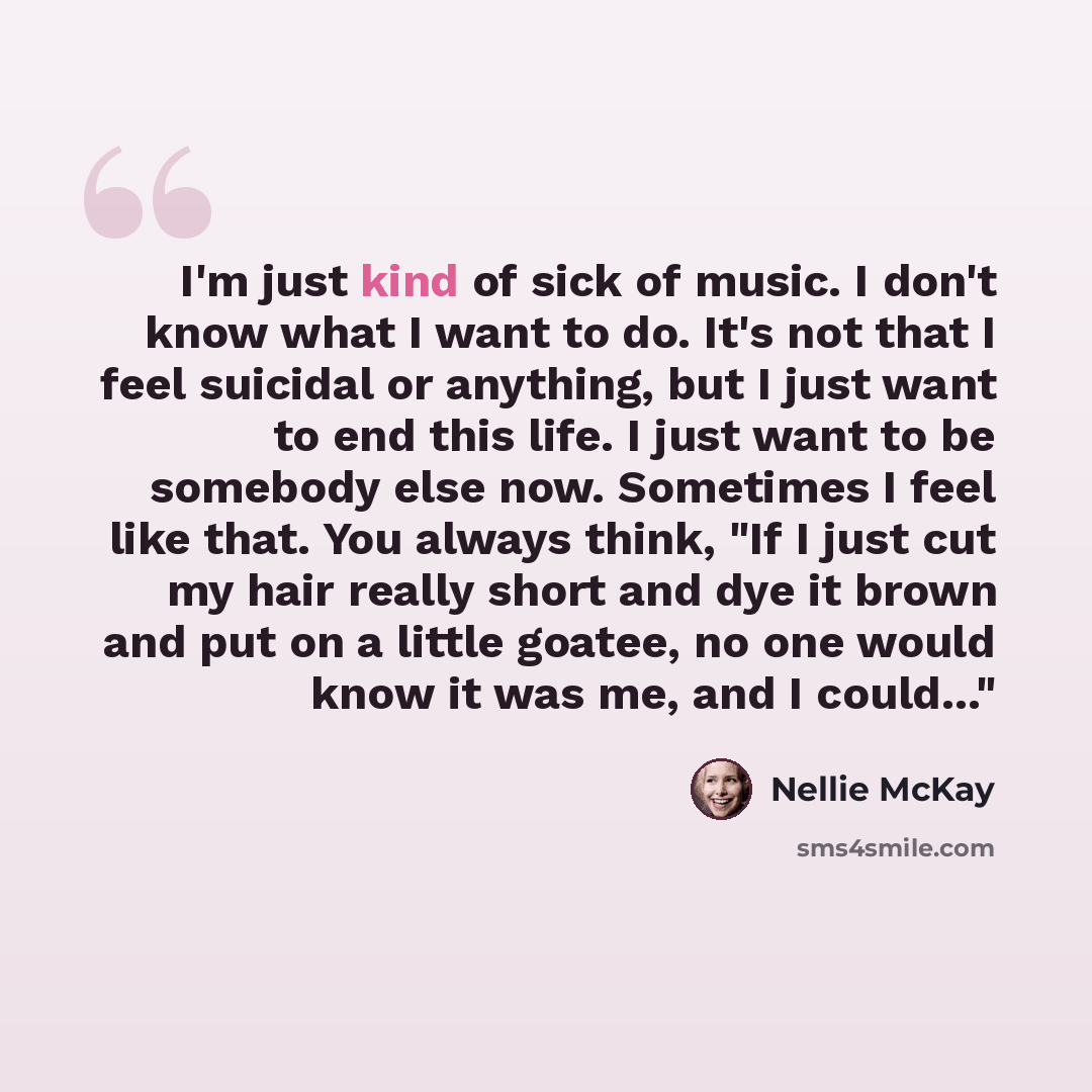 “I'm just kind of sick of music. I don't know what I want to do. It's not that I feel suicidal or anything, but I just want to end this life. I just want to be somebody else now. Sometimes I feel like that. You always think, "If I just cut my hair really short and dye it brown and put on a little…” quote by Nellie McKay