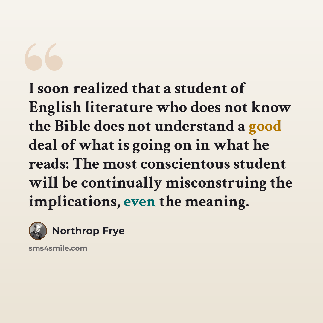 “I soon realized that a student of English literature who does not know the Bible does not understand a good deal of what is going on in what he reads: The most conscientous student will be continually misconstruing the implications, even the meaning.” quote by Northrop Frye