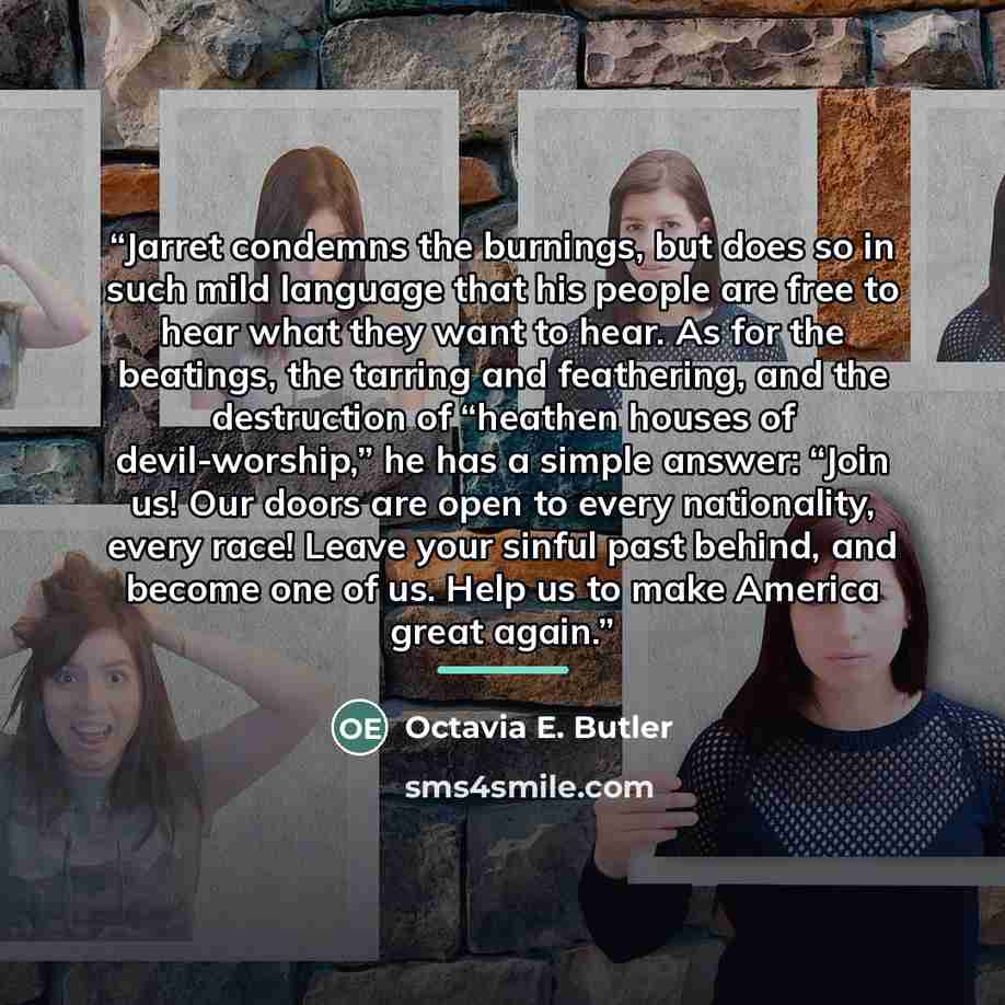 “Jarret condemns the burnings, but does so in such mild language that his people are free to hear what they want to hear. As for the beatings, the tarring and feathering, and the destruction of “heathen houses of devil-worship,” he has a simple answer: “Join us! Our doors are open to every…” quote by Octavia E. Butler