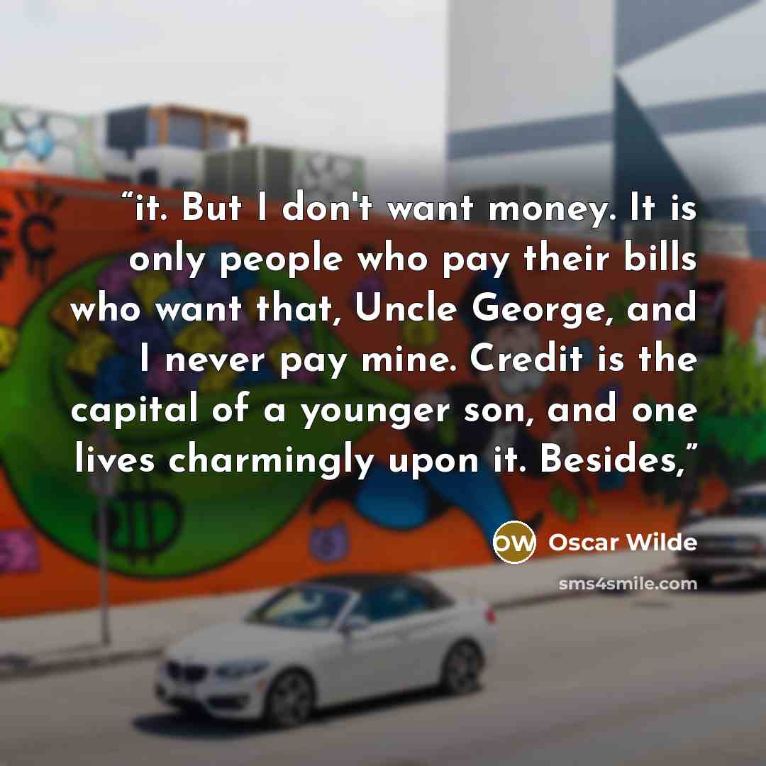 “it. But I don't want money. It is only people who pay their bills who want that, Uncle George, and I never pay mine. Credit is the capital of a younger son, and one lives charmingly upon it. Besides,” quote by Oscar Wilde