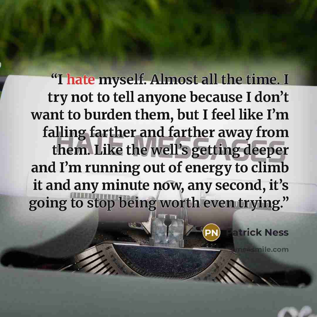 “I hate myself. Almost all the time. I try not to tell anyone because I don’t want to burden them, but I feel like I’m falling farther and farther away from them. Like the well’s getting deeper and I’m running out of energy to climb it and any minute now, any second, it’s going to stop being worth…” quote by Patrick Ness