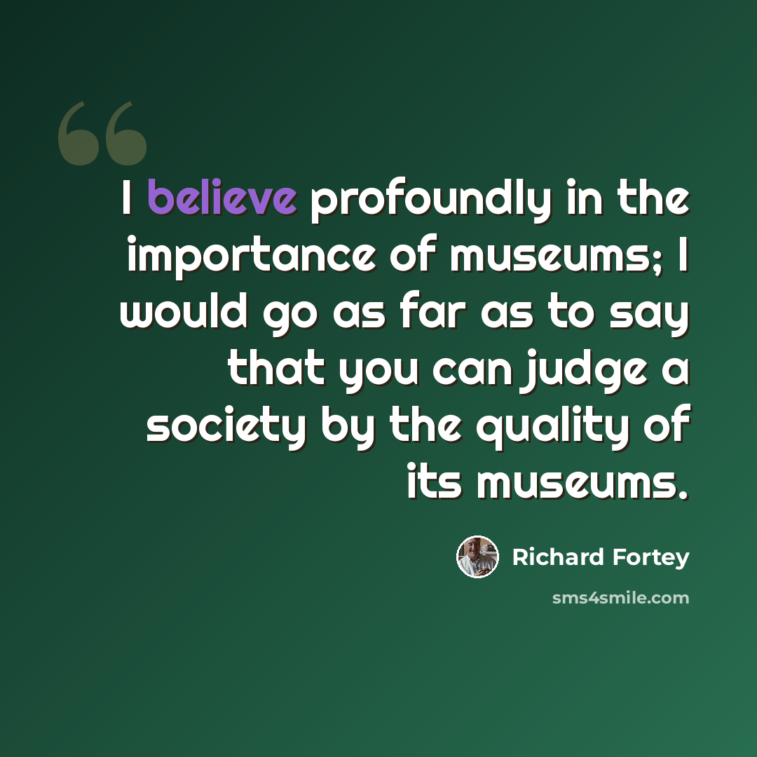 “I believe profoundly in the importance of museums; I would go as far as to say that you can judge a society by the quality of its museums.” quote by Richard Fortey