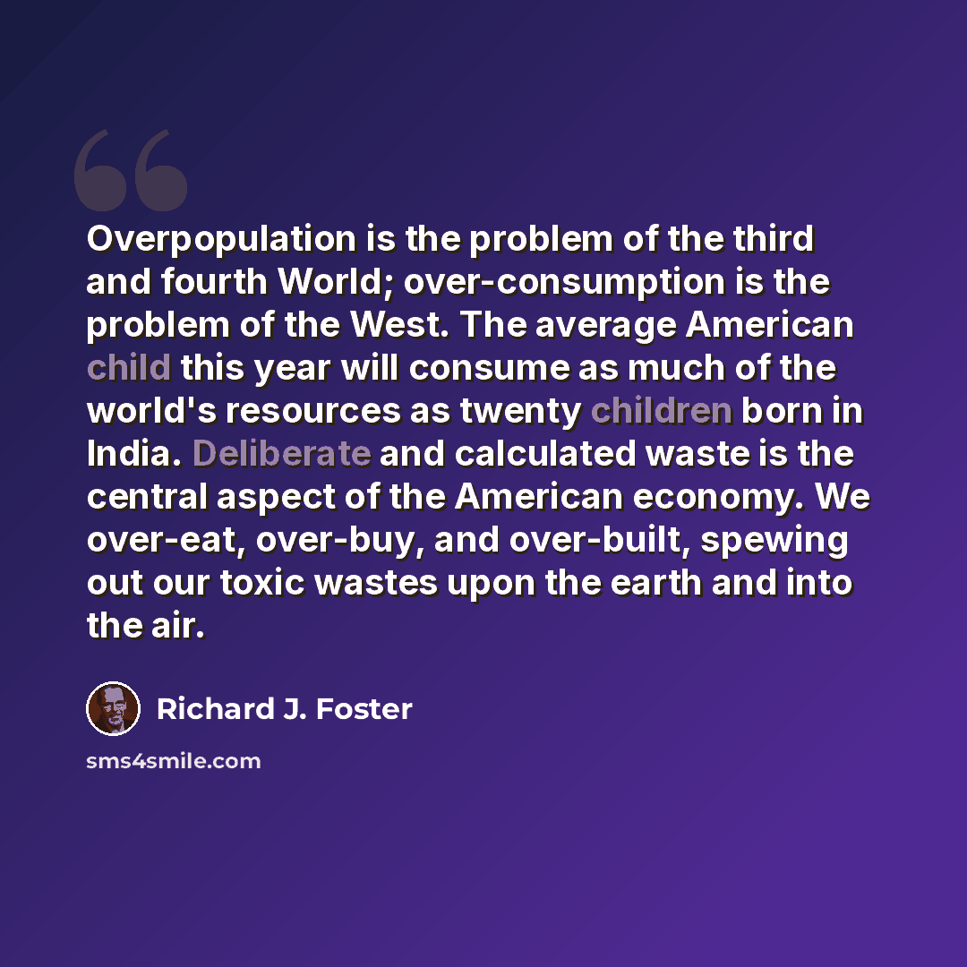“Overpopulation is the problem of the third and fourth World; over-consumption is the problem of the West. The average American child this year will consume as much of the world's resources as twenty children born in India. Deliberate and calculated waste is the central aspect of the American…” quote by Richard J. Foster