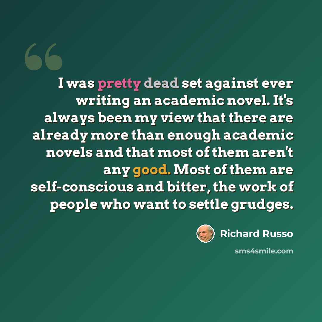 “I was pretty dead set against ever writing an academic novel. It's always been my view that there are already more than enough academic novels and that most of them aren't any good. Most of them are self-conscious and bitter, the work of people who want to settle grudges.” quote by Richard Russo