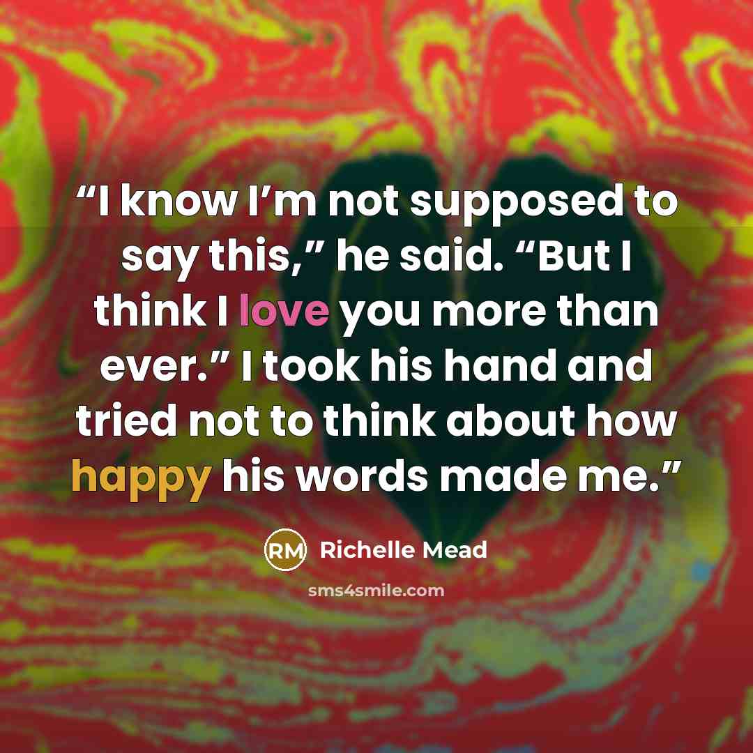 “I know I’m not supposed to say this,” he said. “But I think I love you more than ever.” I took his hand and tried not to think about how happy his words made me.” quote by Richelle Mead