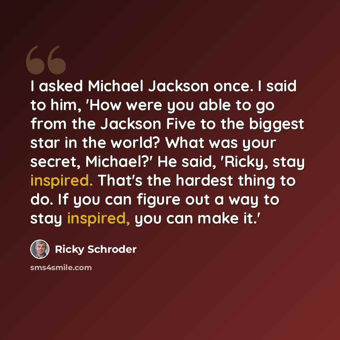 “I asked Michael Jackson once. I said to him, 'How were you able to go from the Jackson Five to the biggest star in the world? What was your secret, Michael?' He said, 'Ricky, stay inspired. That's the hardest thing to do. If you can figure out a way to stay inspired, you can make it.'” quote by Ricky Schroder