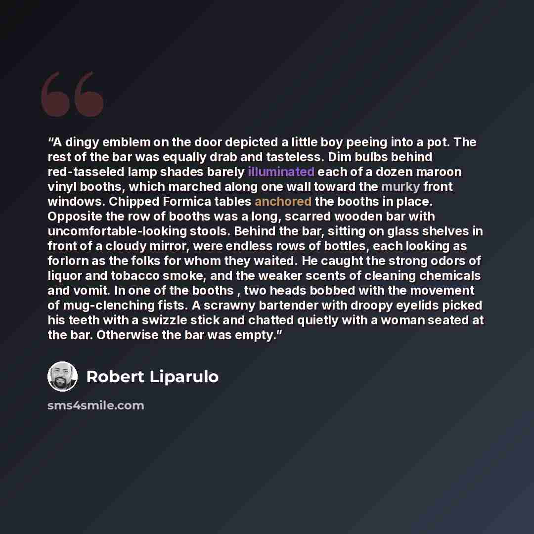 “A dingy emblem on the door depicted a little boy peeing into a pot. The rest of the bar was equally drab and tasteless. Dim bulbs behind red-tasseled lamp shades barely illuminated each of a dozen maroon vinyl booths, which marched along one wall toward the murky front windows. Chipped Formica…” quote by Robert Liparulo