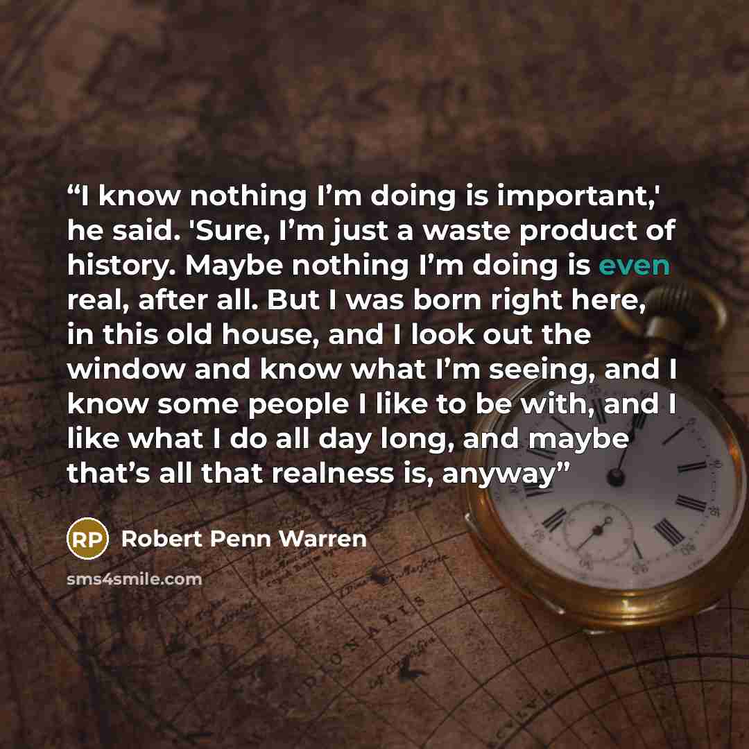 “I know nothing I’m doing is important,' he said. 'Sure, I’m just a waste product of history. Maybe nothing I’m doing is even real, after all. But I was born right here, in this old house, and I look out the window and know what I’m seeing, and I know some people I like to be with, and I like what…” quote by Robert Penn Warren