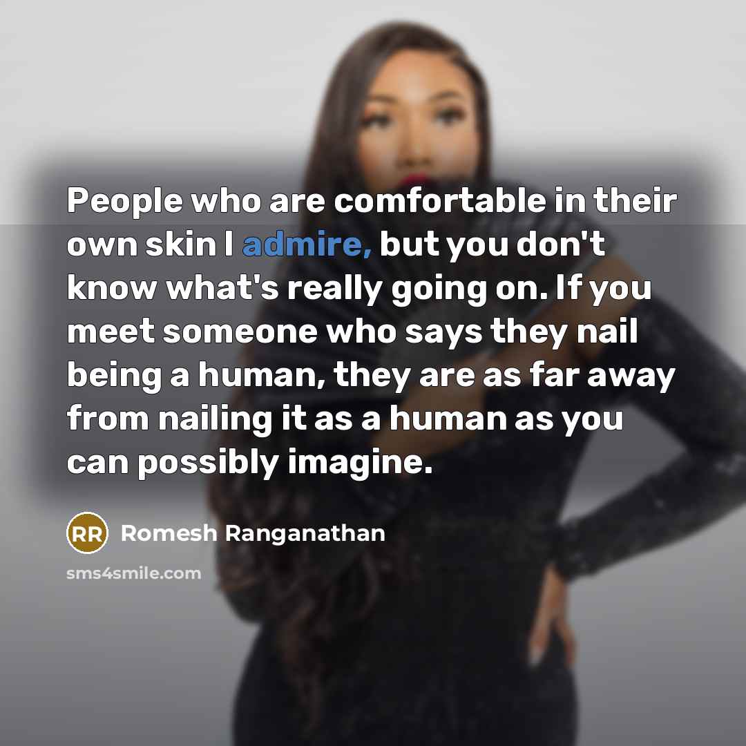 “People who are comfortable in their own skin I admire, but you don't know what's really going on. If you meet someone who says they nail being a human, they are as far away from nailing it as a human as you can possibly imagine.” quote by Romesh Ranganathan