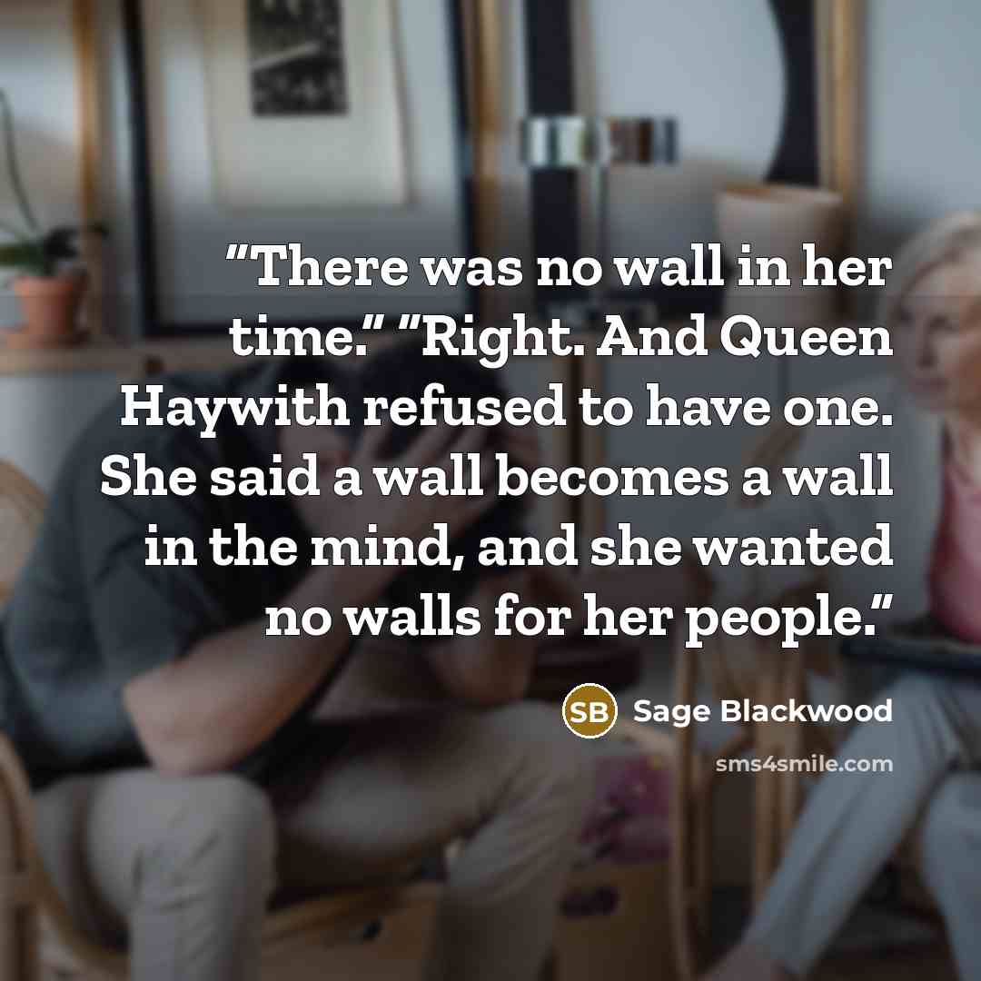 “There was no wall in her time.” “Right. And Queen Haywith refused to have one. She said a wall becomes a wall in the mind, and she wanted no walls for her people.” quote by Sage Blackwood