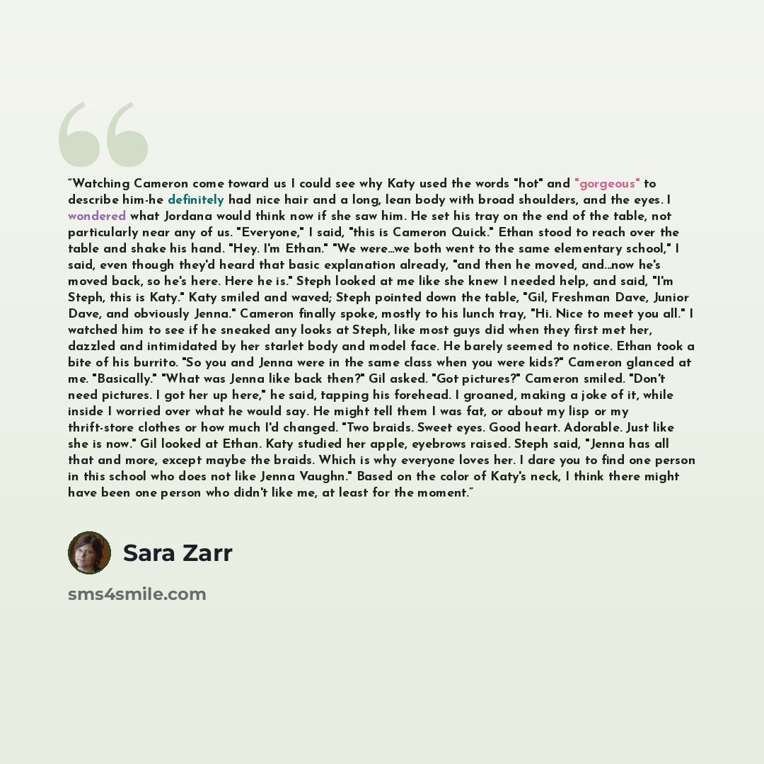 “Watching Cameron come toward us I could see why Katy used the words "hot" and "gorgeous" to describe him-he definitely had nice hair and a long, lean body with broad shoulders, and the eyes. I wondered what Jordana would think now if she saw him. He set his tray on the end of the table, not…” quote by Sara Zarr