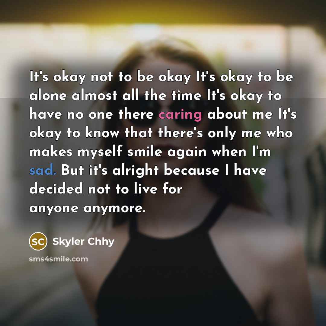 “It's okay not to be okay It's okay to be alone almost all the time It's okay to have no one there caring about me It's okay to know that there's only me who makes myself smile again when I'm sad. But it's alright because I have decided not to live for anyone anymore.” quote by Skyler Chhy