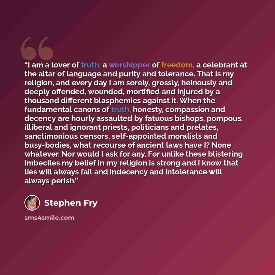 “I am a lover of truth, a worshipper of freedom, a celebrant at the altar of language and purity and tolerance. That is my religion, and every day I am sorely, grossly, heinously and deeply offended, wounded, mortified and injured by a thousand different blasphemies against it. When the fundamental…” quote by Stephen Fry