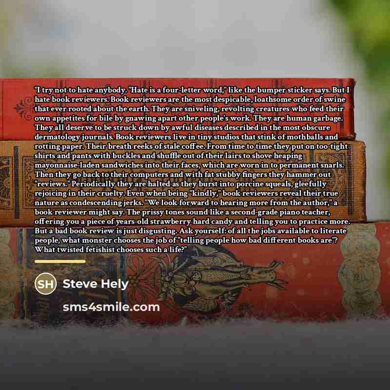 “I try not to hate anybody. "Hate is a four-letter word," like the bumper sticker says. But I hate book reviewers. Book reviewers are the most despicable, loathsome order of swine that ever rooted about the earth. They are sniveling, revolting creatures who feed their own appetites for bile by…” quote by Steve Hely