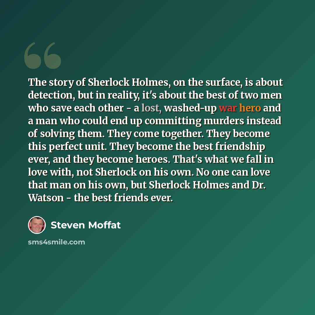 “The story of Sherlock Holmes, on the surface, is about detection, but in reality, it's about the best of two men who save each other - a lost, washed-up war hero and a man who could end up committing murders instead of solving them. They come together. They become this perfect unit. They become…” quote by Steven Moffat