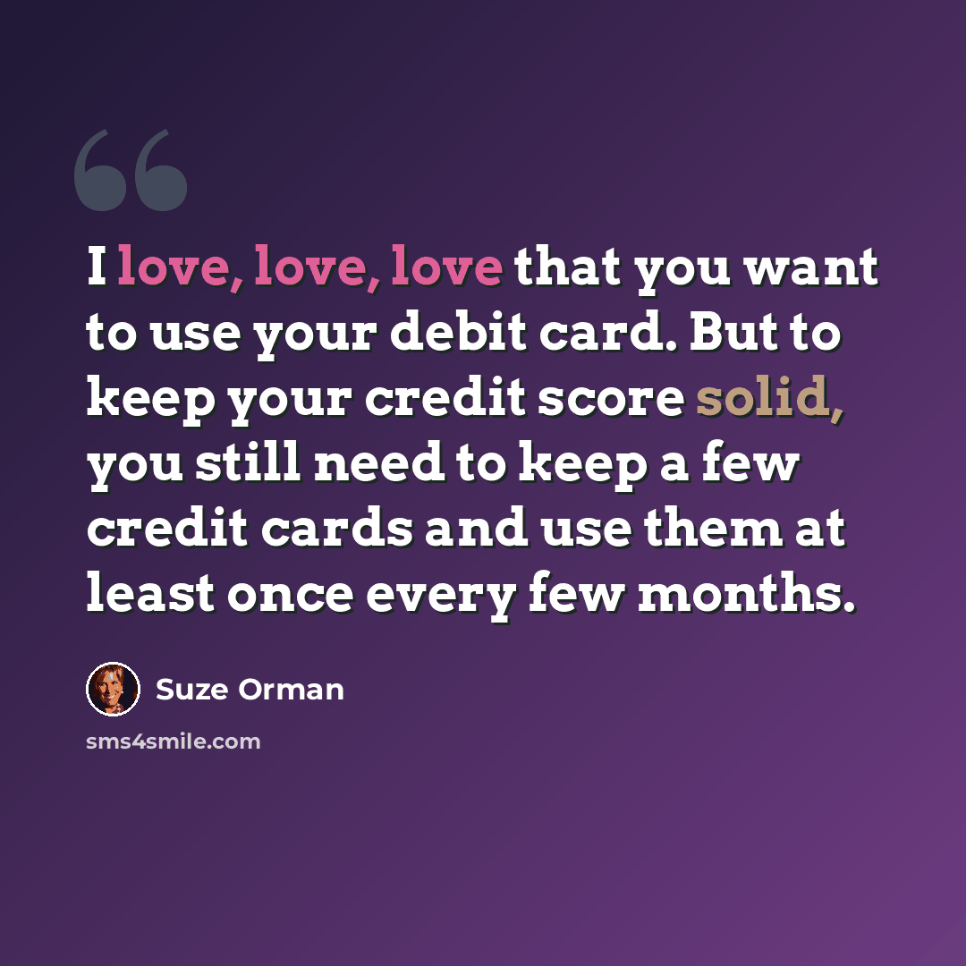 “I love, love, love that you want to use your debit card. But to keep your credit score solid, you still need to keep a few credit cards and use them at least once every few months.” quote by Suze Orman