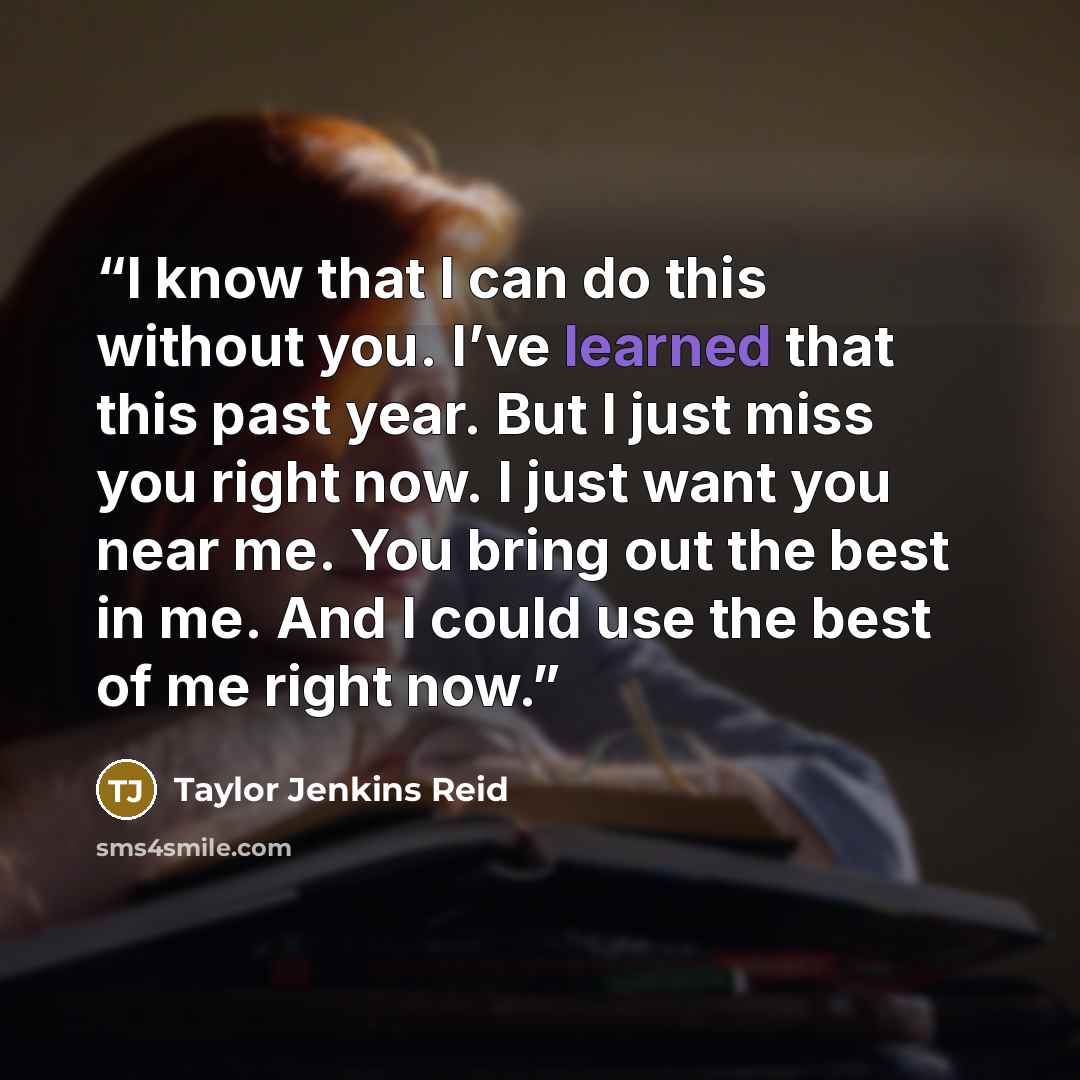 “I know that I can do this without you. I’ve learned that this past year. But I just miss you right now. I just want you near me. You bring out the best in me. And I could use the best of me right now.” quote by Taylor Jenkins Reid