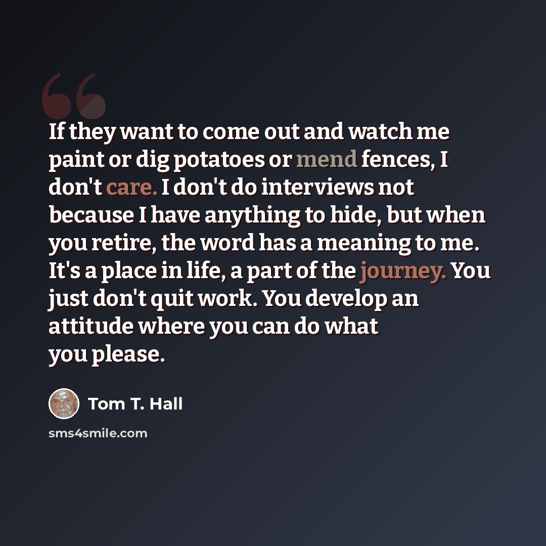 “If they want to come out and watch me paint or dig potatoes or mend fences, I don't care. I don't do interviews not because I have anything to hide, but when you retire, the word has a meaning to me. It's a place in life, a part of the journey. You just don't quit work. You develop an attitude…” quote by Tom T. Hall