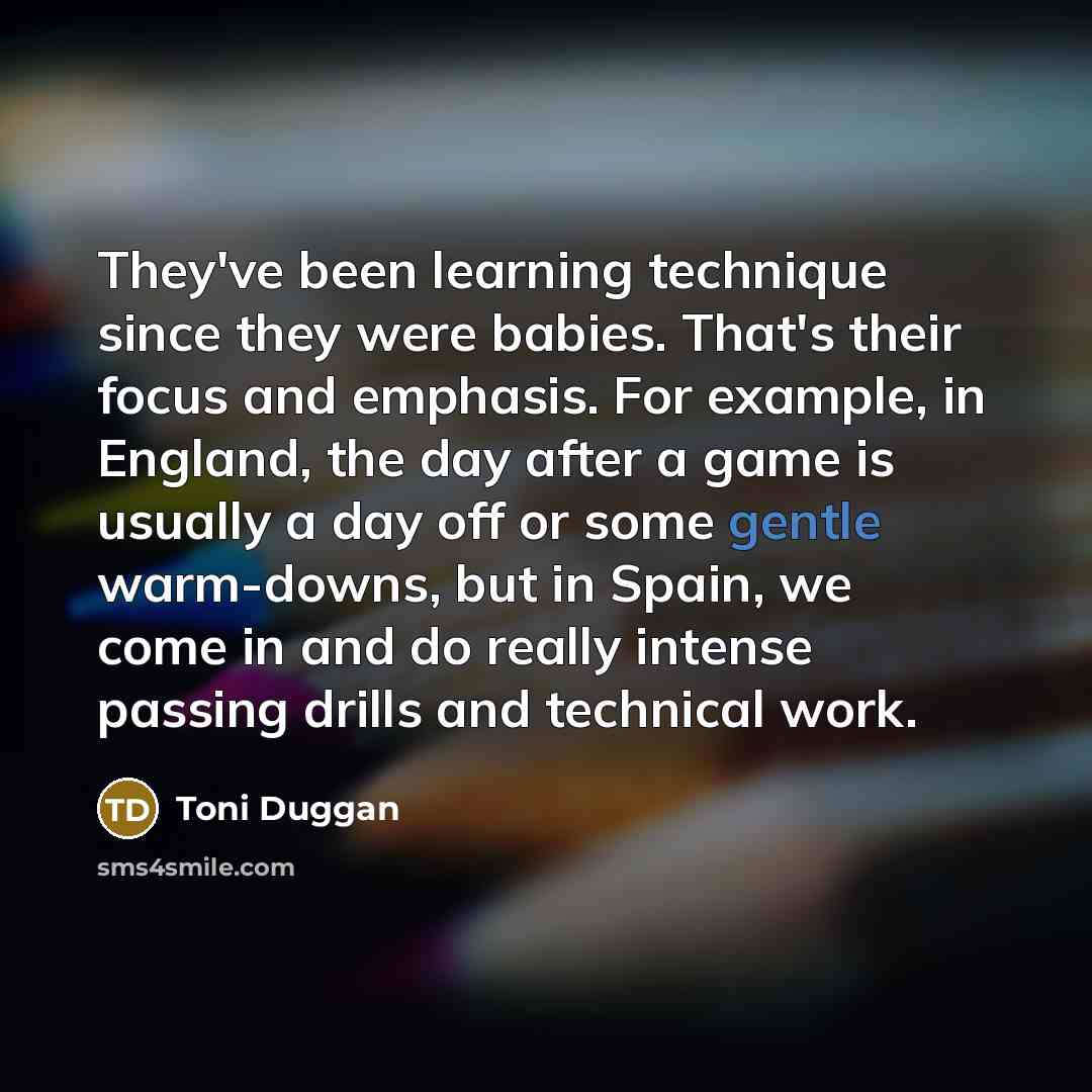 “They've been learning technique since they were babies. That's their focus and emphasis. For example, in England, the day after a game is usually a day off or some gentle warm-downs, but in Spain, we come in and do really intense passing drills and technical work.” quote by Toni Duggan