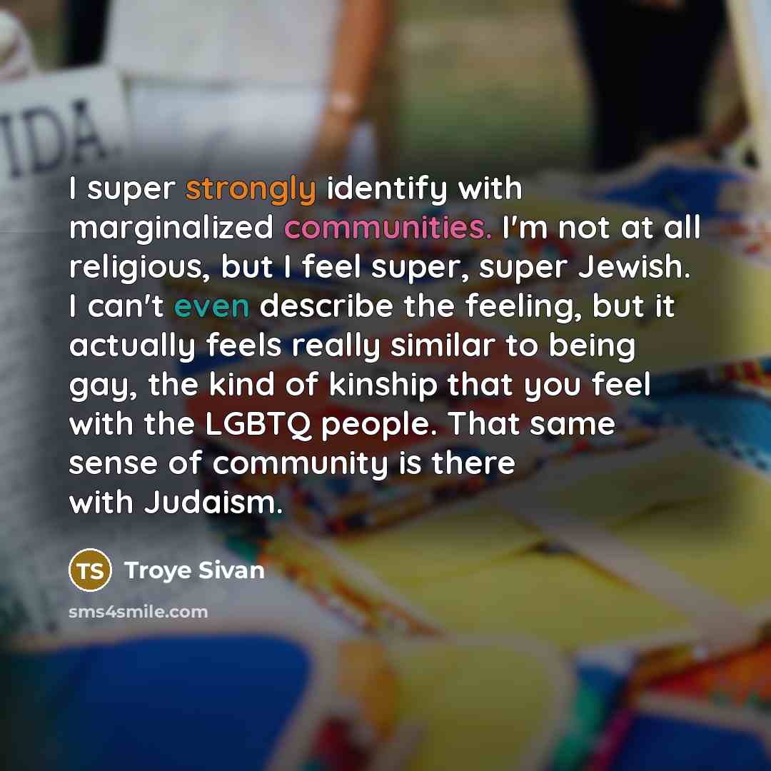 “I super strongly identify with marginalized communities. I'm not at all religious, but I feel super, super Jewish. I can't even describe the feeling, but it actually feels really similar to being gay, the kind of kinship that you feel with the LGBTQ people. That same sense of community is there…” quote by Troye Sivan