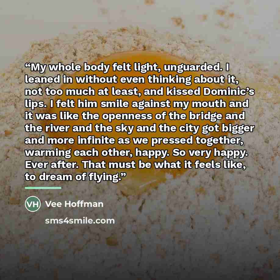 “My whole body felt light, unguarded. I leaned in without even thinking about it, not too much at least, and kissed Dominic’s lips. I felt him smile against my mouth and it was like the openness of the bridge and the river and the sky and the city got bigger and more infinite as we pressed…” quote by Vee Hoffman