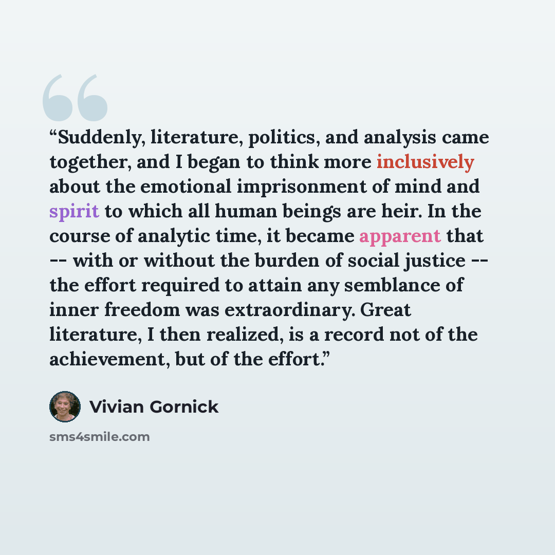 “Suddenly, literature, politics, and analysis came together, and I began to think more inclusively about the emotional imprisonment of mind and spirit to which all human beings are heir. In the course of analytic time, it became apparent that -- with or without the burden of social justice -- the…” quote by Vivian Gornick