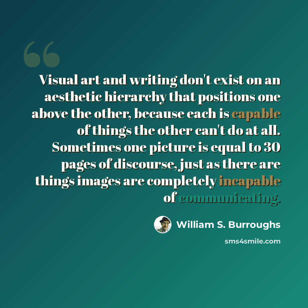“Visual art and writing don't exist on an aesthetic hierarchy that positions one above the other, because each is capable of things the other can't do at all. Sometimes one picture is equal to 30 pages of discourse, just as there are things images are completely incapable of communicating.” quote by William S. Burroughs