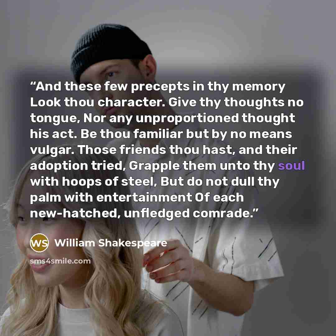“And these few precepts in thy memory Look thou character. Give thy thoughts no tongue, Nor any unproportioned thought his act. Be thou familiar but by no means vulgar. Those friends thou hast, and their adoption tried, Grapple them unto thy soul with hoops of steel, But do not dull thy palm with…” quote by William Shakespeare