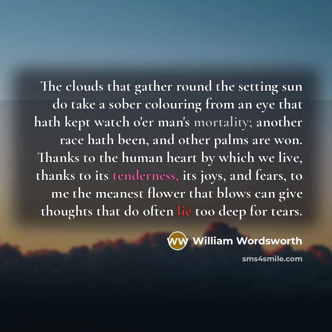 “The clouds that gather round the setting sun do take a sober colouring from an eye that hath kept watch o'er man's mortality; another race hath been, and other palms are won. Thanks to the human heart by which we live, thanks to its tenderness, its joys, and fears, to me the meanest flower that…” quote by William Wordsworth