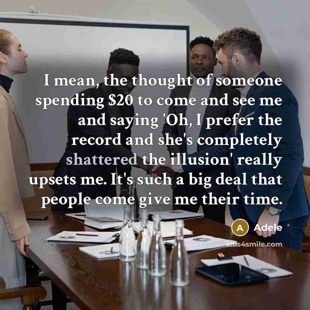 “I mean, the thought of someone spending $20 to come and see me and saying 'Oh, I prefer the record and she's completely shattered the illusion' really upsets me. It's such a big deal that people come give me their time.” quote by Adele