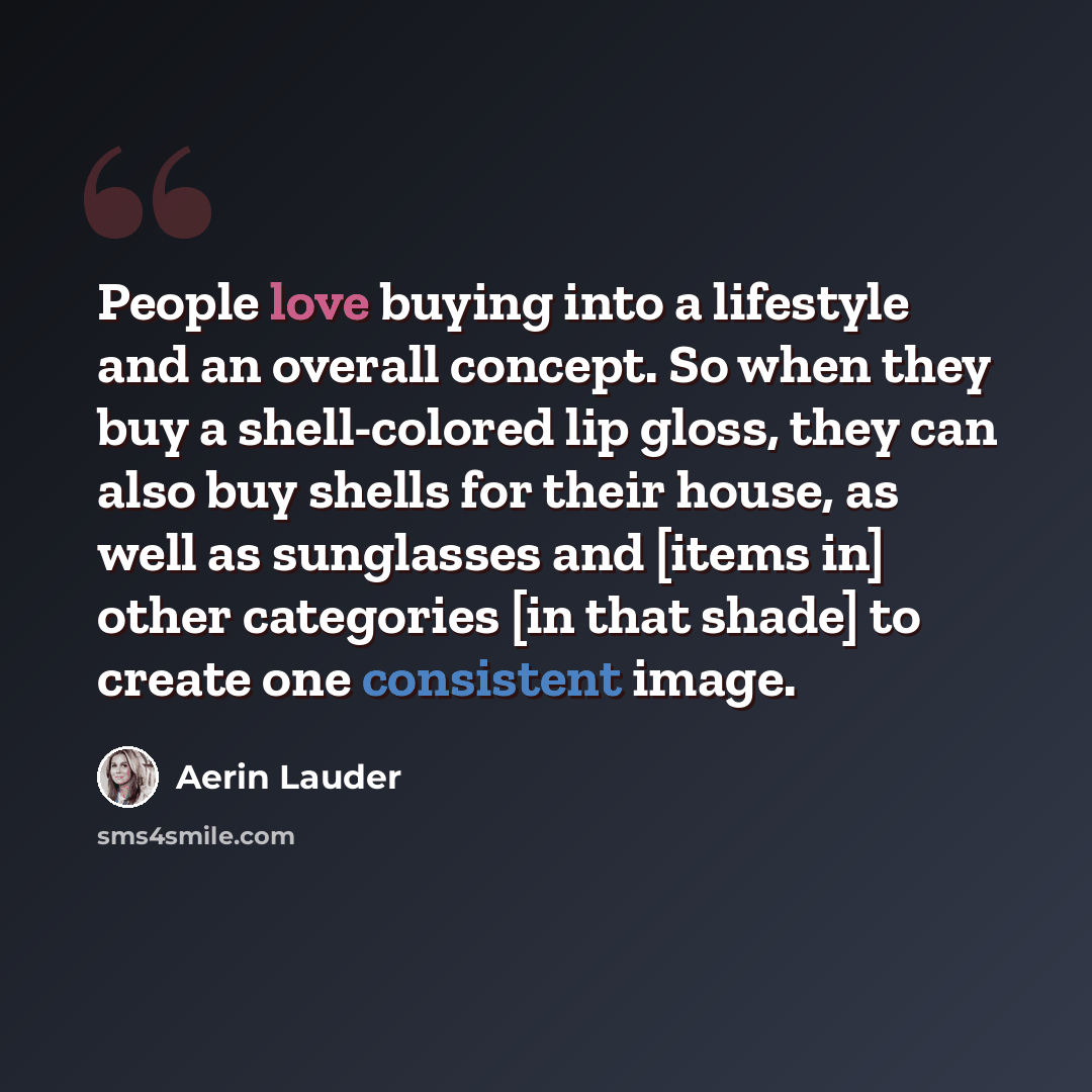 “People love buying into a lifestyle and an overall concept. So when they buy a shell-colored lip gloss, they can also buy shells for their house, as well as sunglasses and [items in] other categories [in that shade] to create one consistent image.” quote by Aerin Lauder
