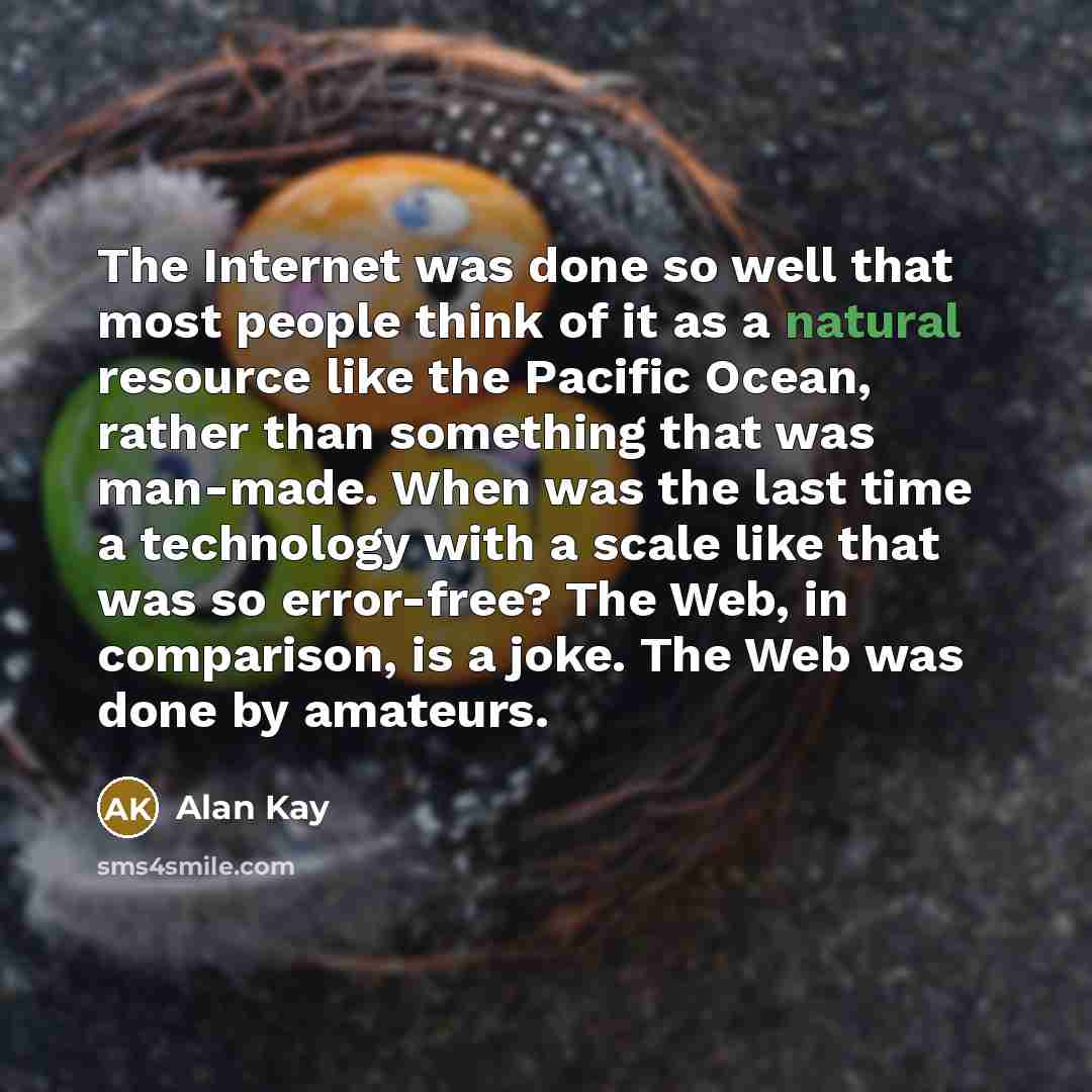 “The Internet was done so well that most people think of it as a natural resource like the Pacific Ocean, rather than something that was man-made. When was the last time a technology with a scale like that was so error-free? The Web, in comparison, is a joke. The Web was done by amateurs.” quote by Alan Kay