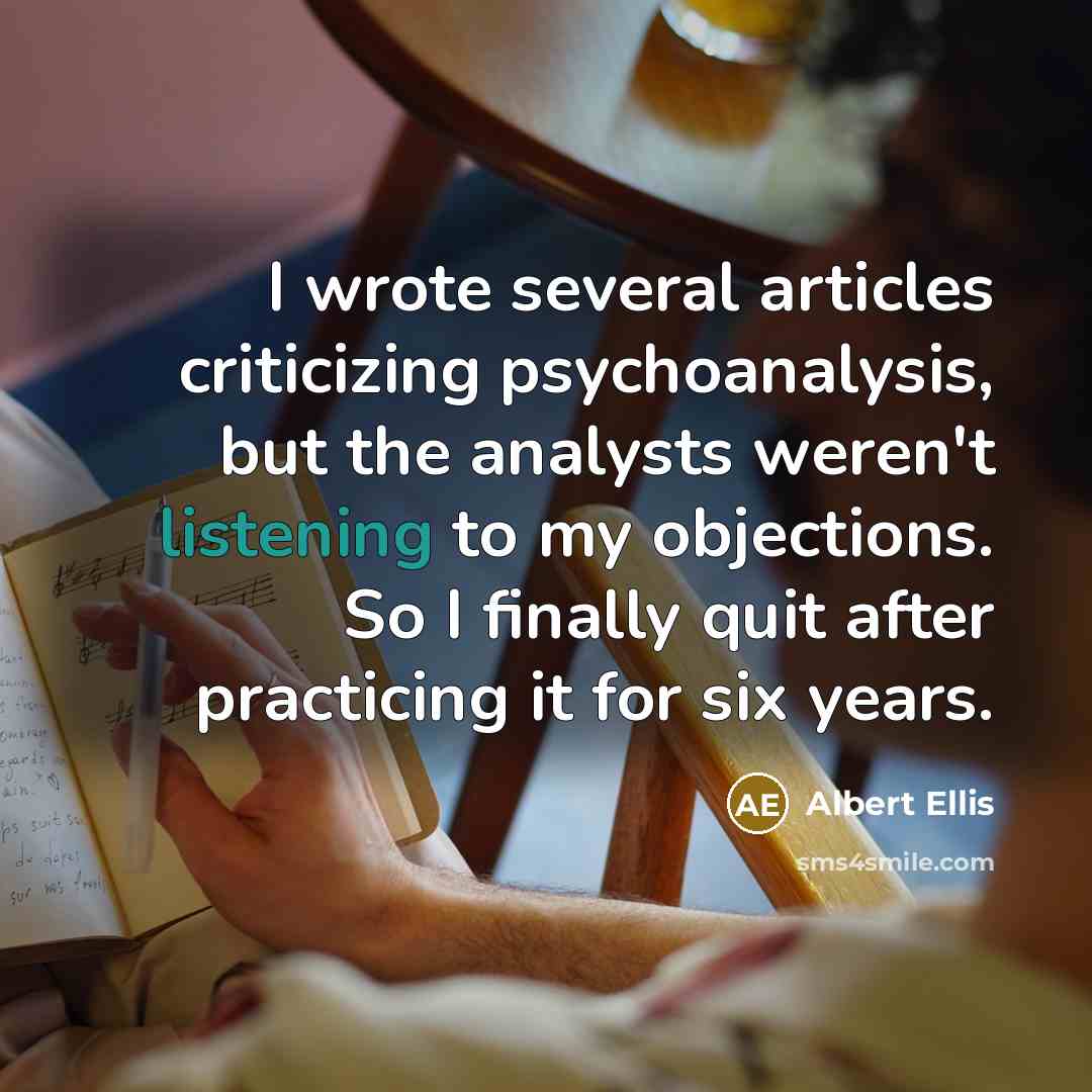 “I wrote several articles criticizing psychoanalysis, but the analysts weren't listening to my objections. So I finally quit after practicing it for six years.” quote by Albert Ellis
