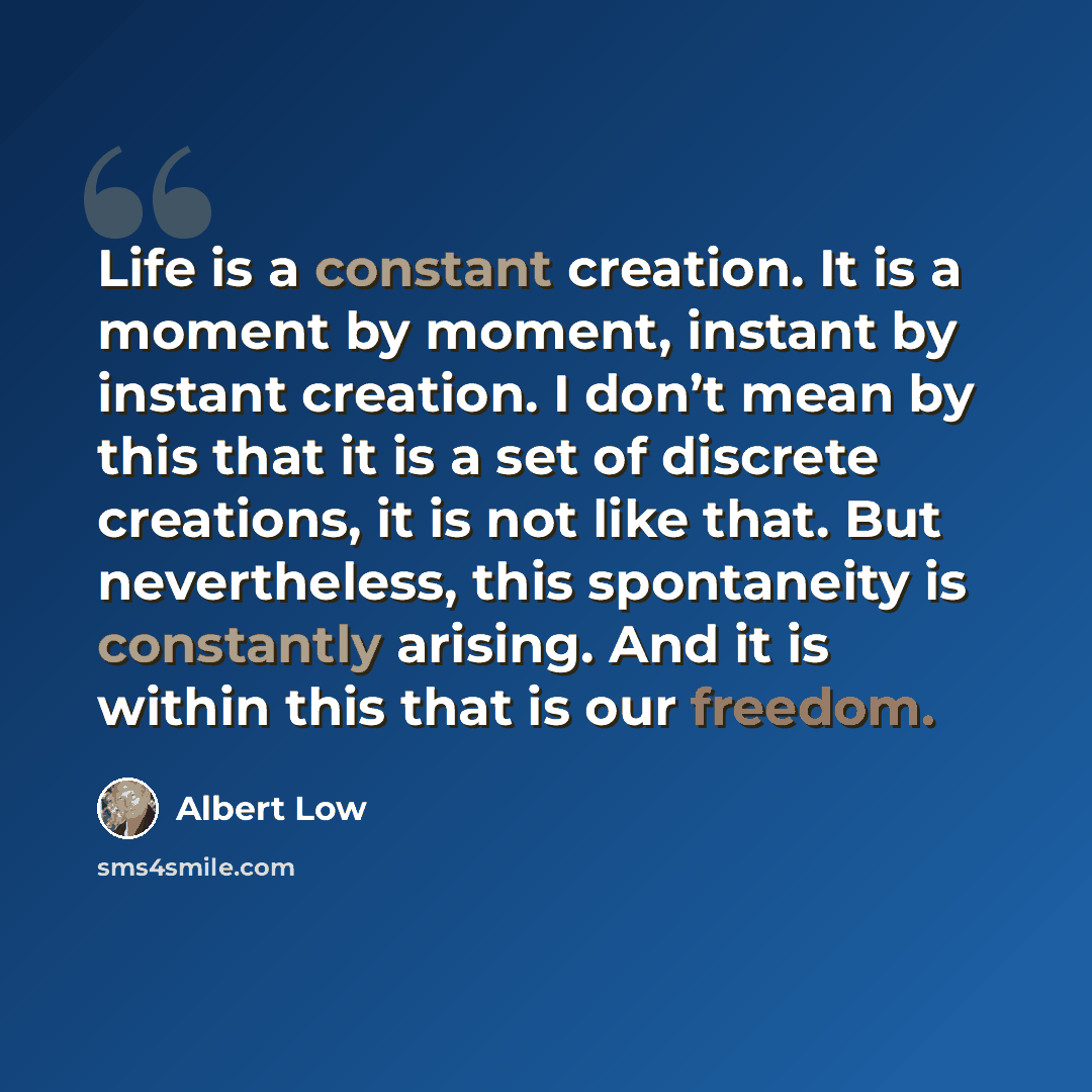 “Life is a constant creation. It is a moment by moment, instant by instant creation. I don’t mean by this that it is a set of discrete creations, it is not like that. But nevertheless, this spontaneity is constantly arising. And it is within this that is our freedom.” quote by Albert Low