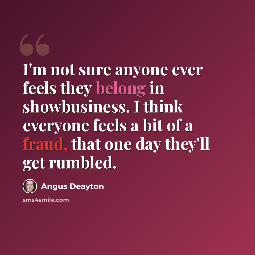 “I'm not sure anyone ever feels they belong in showbusiness. I think everyone feels a bit of a fraud, that one day they'll get rumbled.” quote by Angus Deayton