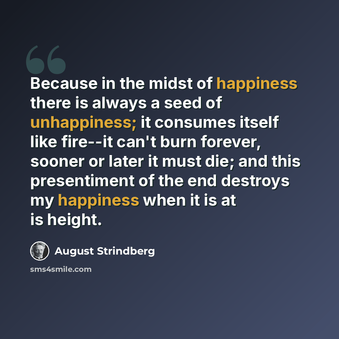 “Because in the midst of happiness there is always a seed of unhappiness; it consumes itself like fire--it can't burn forever, sooner or later it must die; and this presentiment of the end destroys my happiness when it is at is height.” quote by August Strindberg