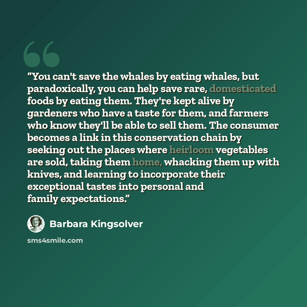 “You can't save the whales by eating whales, but paradoxically, you can help save rare, domesticated foods by eating them. They're kept alive by gardeners who have a taste for them, and farmers who know they'll be able to sell them. The consumer becomes a link in this conservation chain by seeking…” quote by Barbara Kingsolver